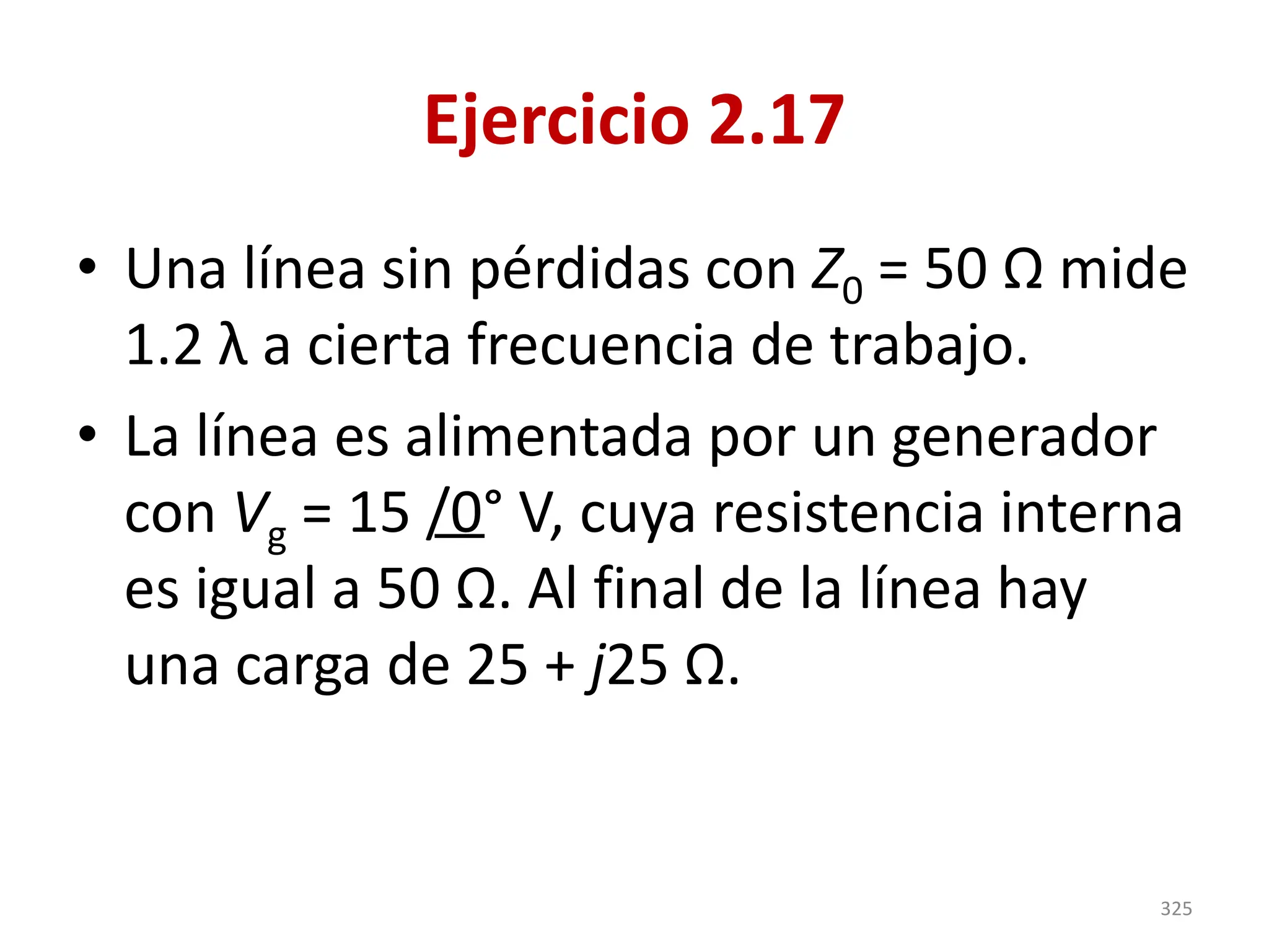 Ejercicio 2.17
• Una línea sin pérdidas con Z0 = 50 Ω mide
1.2 λ a cierta frecuencia de trabajo.
• La línea es alimentada por un generador
con Vg = 15 /0° V, cuya resistencia interna
es igual a 50 Ω. Al final de la línea hay
una carga de 25 + j25 Ω.
325
 