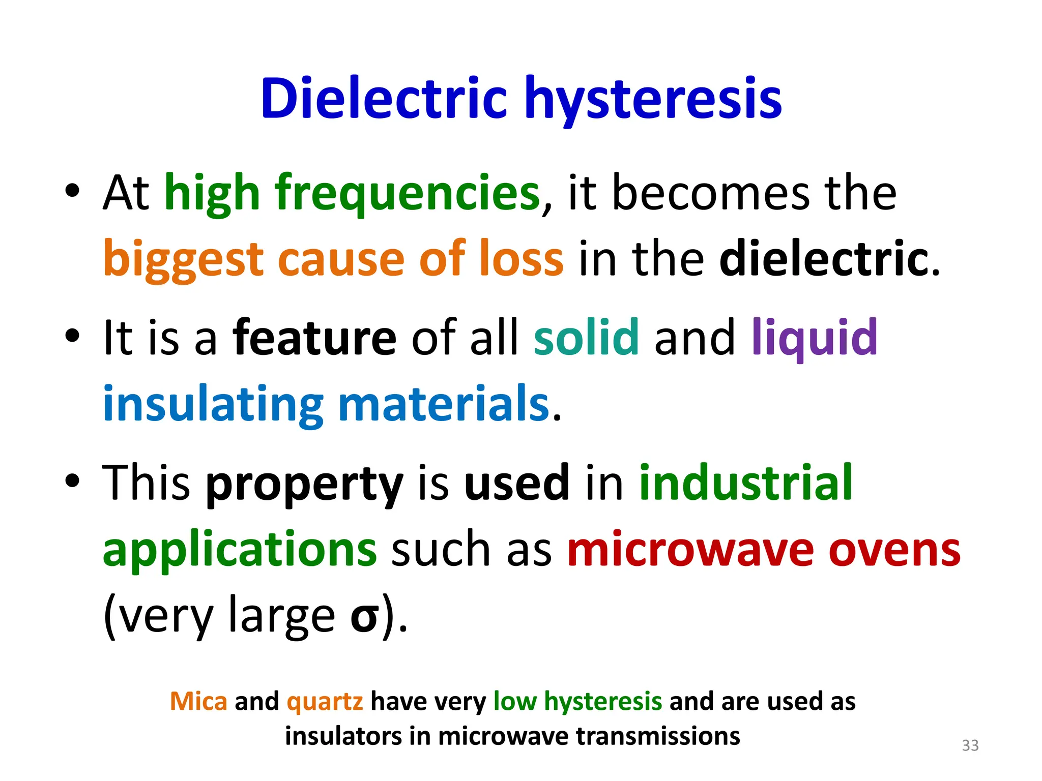 Dielectric hysteresis
• At high frequencies, it becomes the
biggest cause of loss in the dielectric.
• It is a feature of all solid and liquid
insulating materials.
• This property is used in industrial
applications such as microwave ovens
(very large σ).
Mica and quartz have very low hysteresis and are used as
insulators in microwave transmissions 33
 