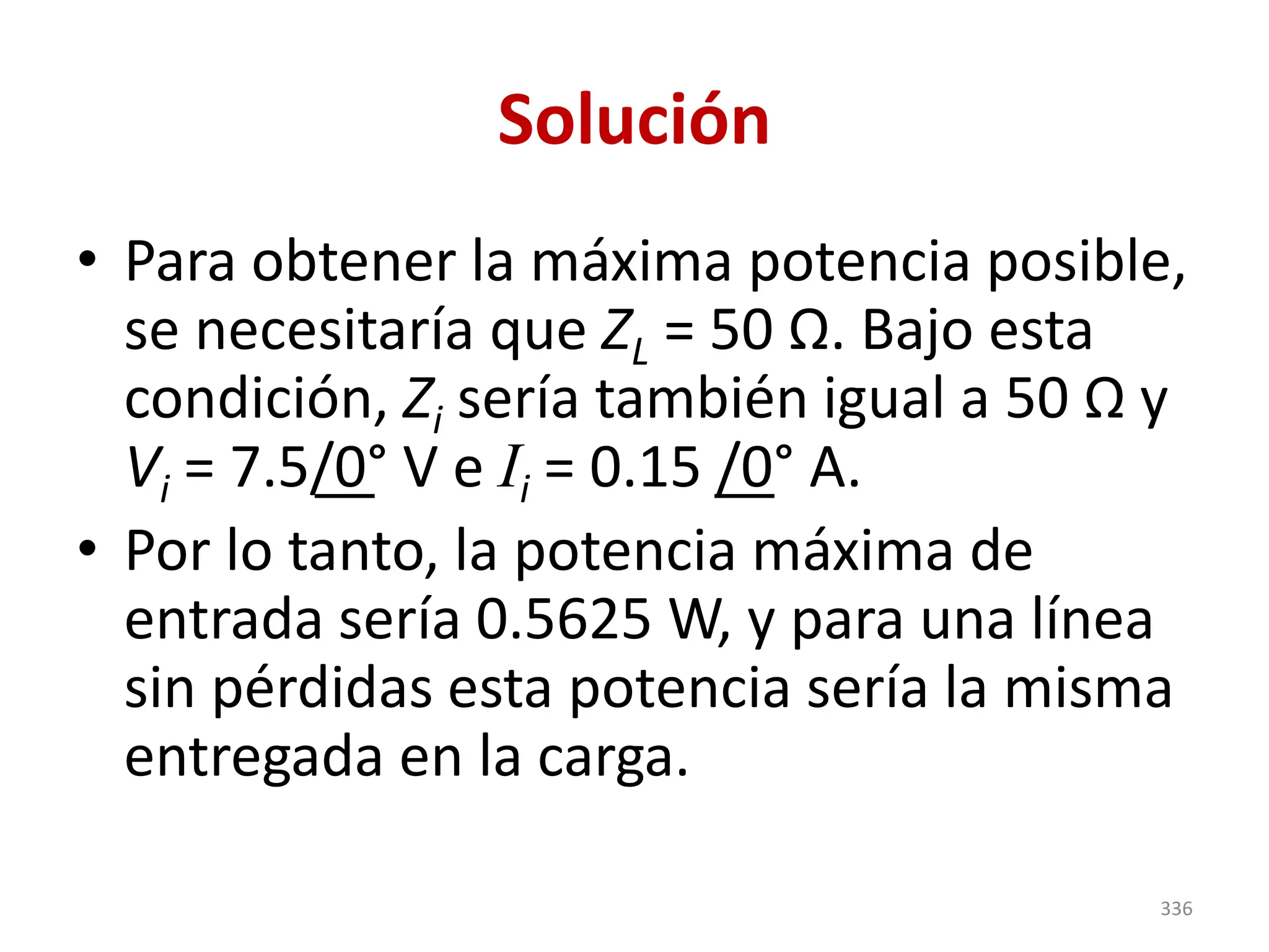 Solución
• Para obtener la máxima potencia posible,
se necesitaría que ZL = 50 Ω. Bajo esta
condición, Zi sería también igual a 50 Ω y
Vi = 7.5/0° V e Ii = 0.15 /0° A.
• Por lo tanto, la potencia máxima de
entrada sería 0.5625 W, y para una línea
sin pérdidas esta potencia sería la misma
entregada en la carga.
336
 