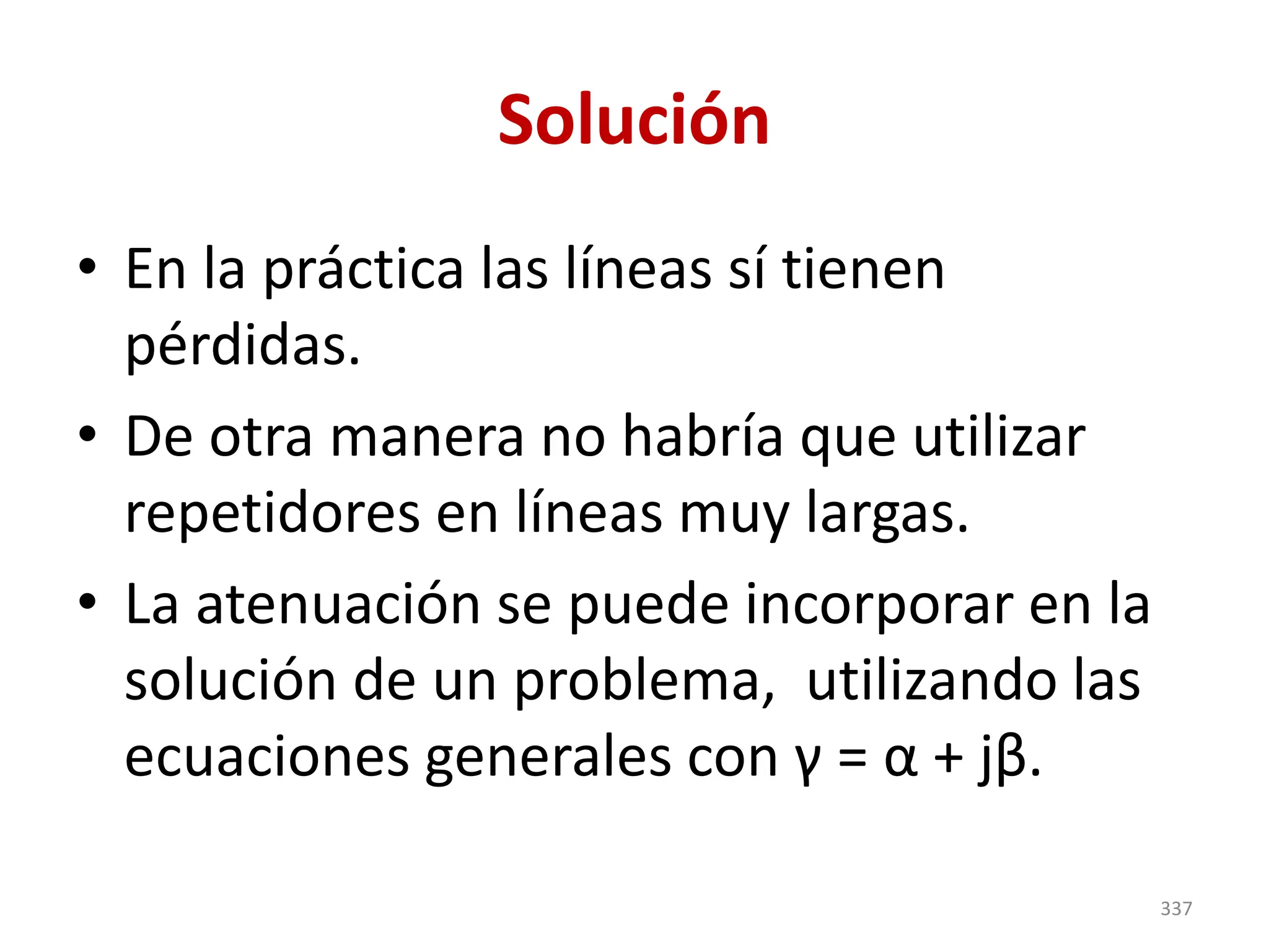 Solución
• En la práctica las líneas sí tienen
pérdidas.
• De otra manera no habría que utilizar
repetidores en líneas muy largas.
• La atenuación se puede incorporar en la
solución de un problema, utilizando las
ecuaciones generales con γ = α + jβ.
337
 
