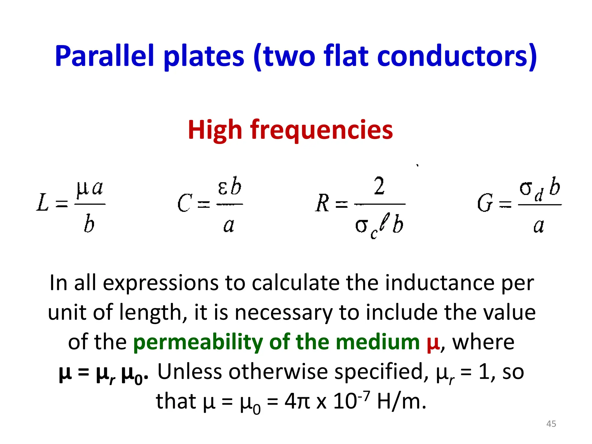 Parallel plates (two flat conductors)
High frequencies
In all expressions to calculate the inductance per
unit of length, it is necessary to include the value
of the permeability of the medium μ, where
μ = μr μ0. Unless otherwise specified, μr = 1, so
that μ = μ0 = 4π x 10-7 H/m.
45
 