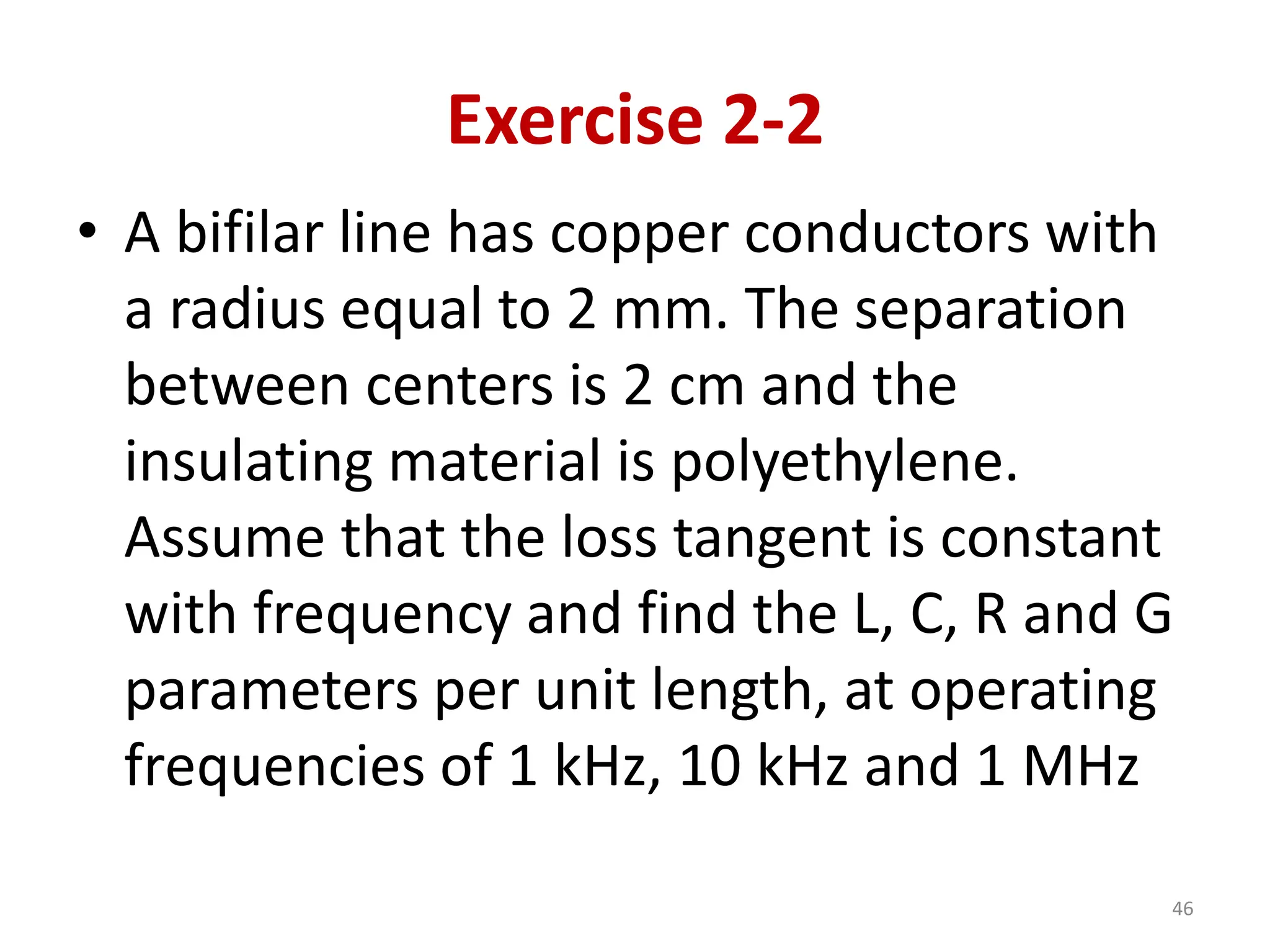 Exercise 2-2
• A bifilar line has copper conductors with
a radius equal to 2 mm. The separation
between centers is 2 cm and the
insulating material is polyethylene.
Assume that the loss tangent is constant
with frequency and find the L, C, R and G
parameters per unit length, at operating
frequencies of 1 kHz, 10 kHz and 1 MHz
46
 
