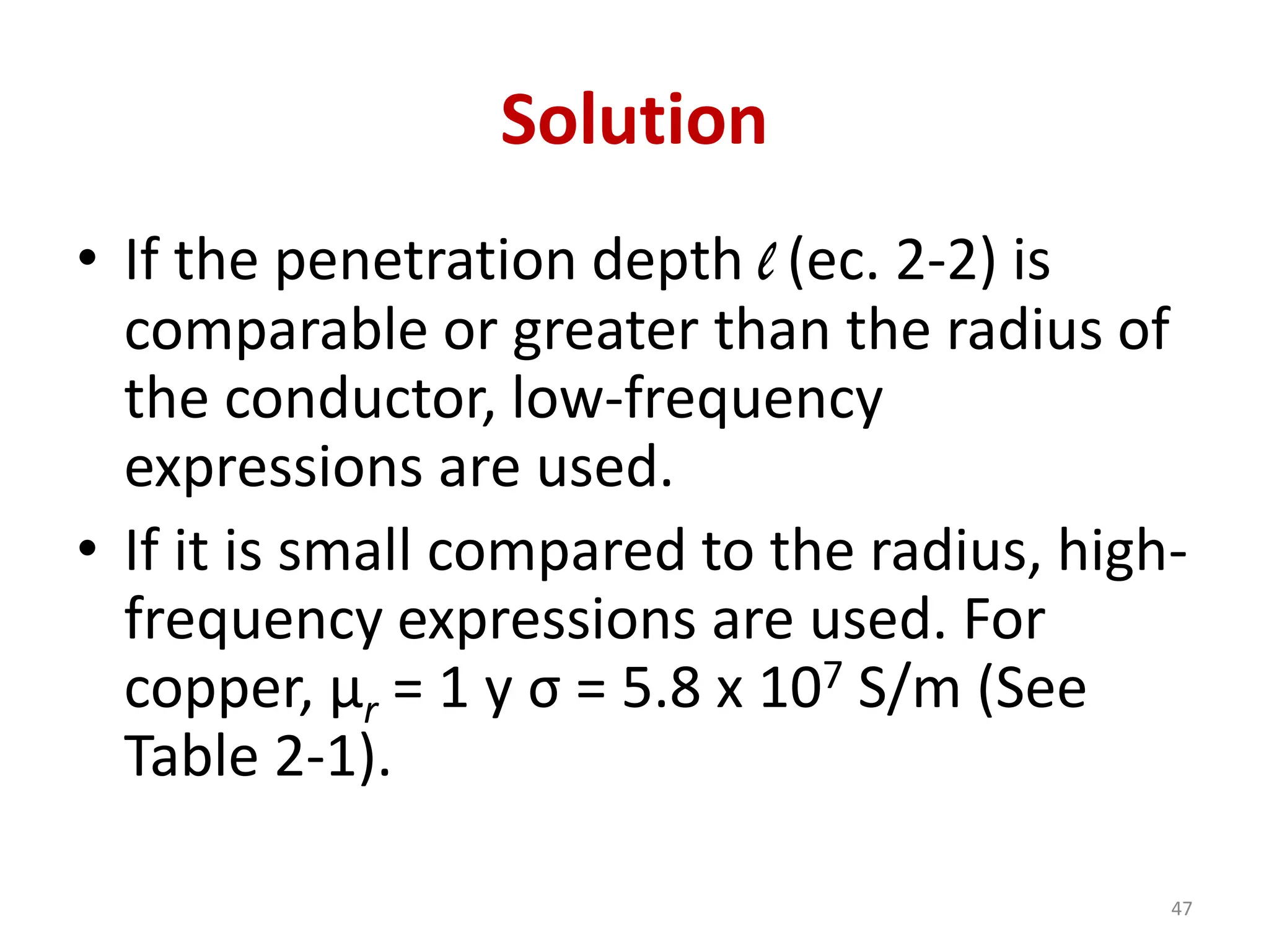 Solution
• If the penetration depth l (ec. 2-2) is
comparable or greater than the radius of
the conductor, low-frequency
expressions are used.
• If it is small compared to the radius, high-
frequency expressions are used. For
copper, μr = 1 y σ = 5.8 x 107 S/m (See
Table 2-1).
47
 