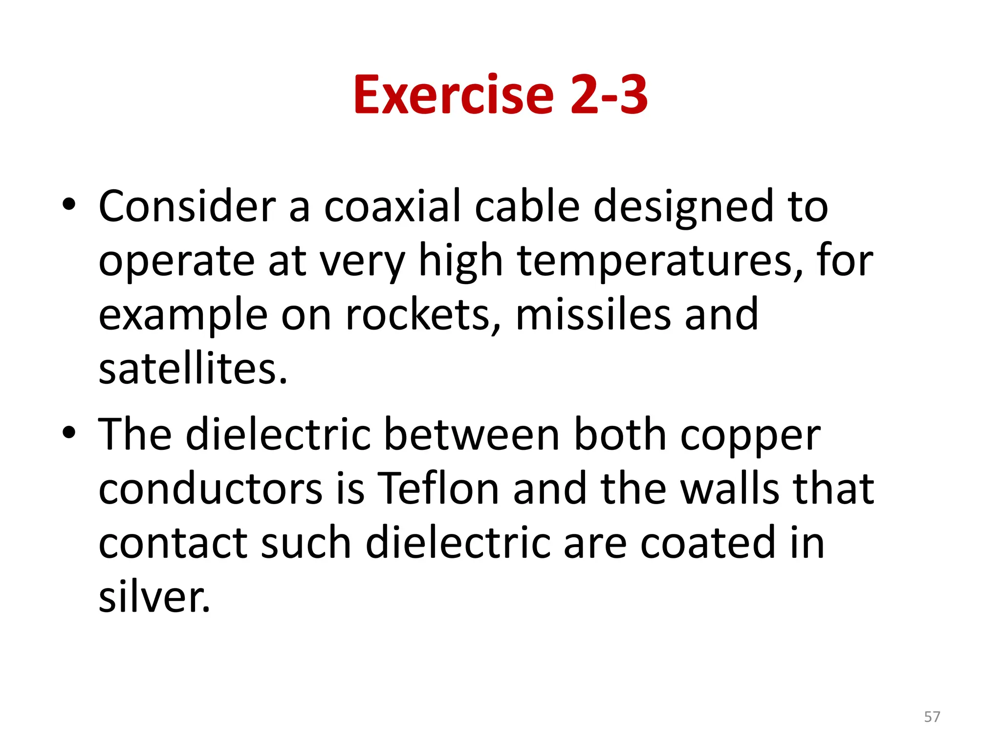 Exercise 2-3
• Consider a coaxial cable designed to
operate at very high temperatures, for
example on rockets, missiles and
satellites.
• The dielectric between both copper
conductors is Teflon and the walls that
contact such dielectric are coated in
silver.
57
 