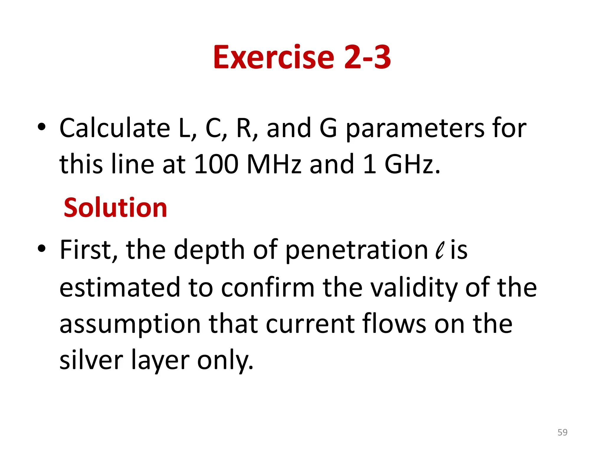 Exercise 2-3
• Calculate L, C, R, and G parameters for
this line at 100 MHz and 1 GHz.
Solution
• First, the depth of penetration l is
estimated to confirm the validity of the
assumption that current flows on the
silver layer only.
59
 