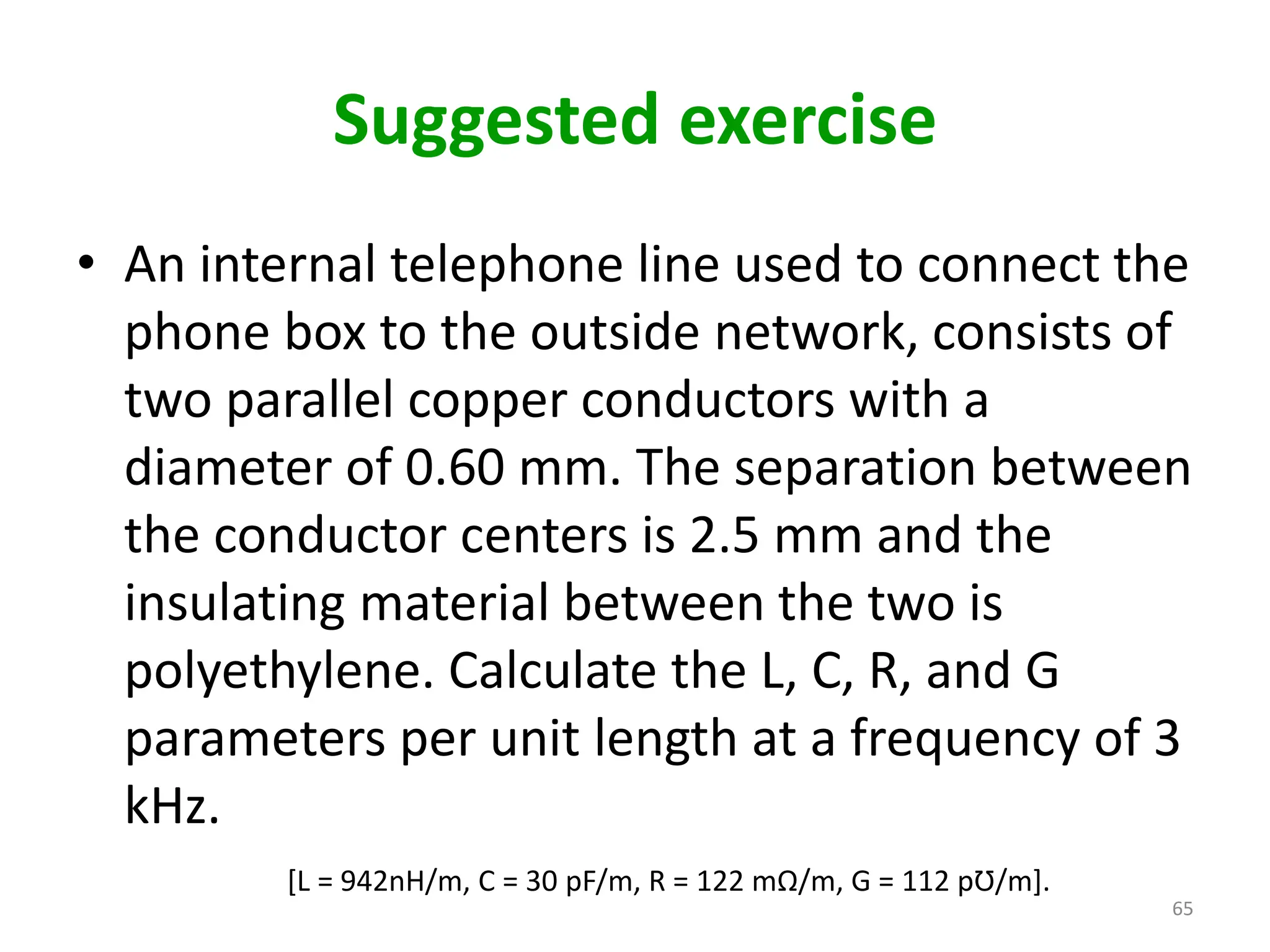 Suggested exercise
• An internal telephone line used to connect the
phone box to the outside network, consists of
two parallel copper conductors with a
diameter of 0.60 mm. The separation between
the conductor centers is 2.5 mm and the
insulating material between the two is
polyethylene. Calculate the L, C, R, and G
parameters per unit length at a frequency of 3
kHz.
[L = 942nH/m, C = 30 pF/m, R = 122 mΩ/m, G = 112 pƱ/m].
65
 