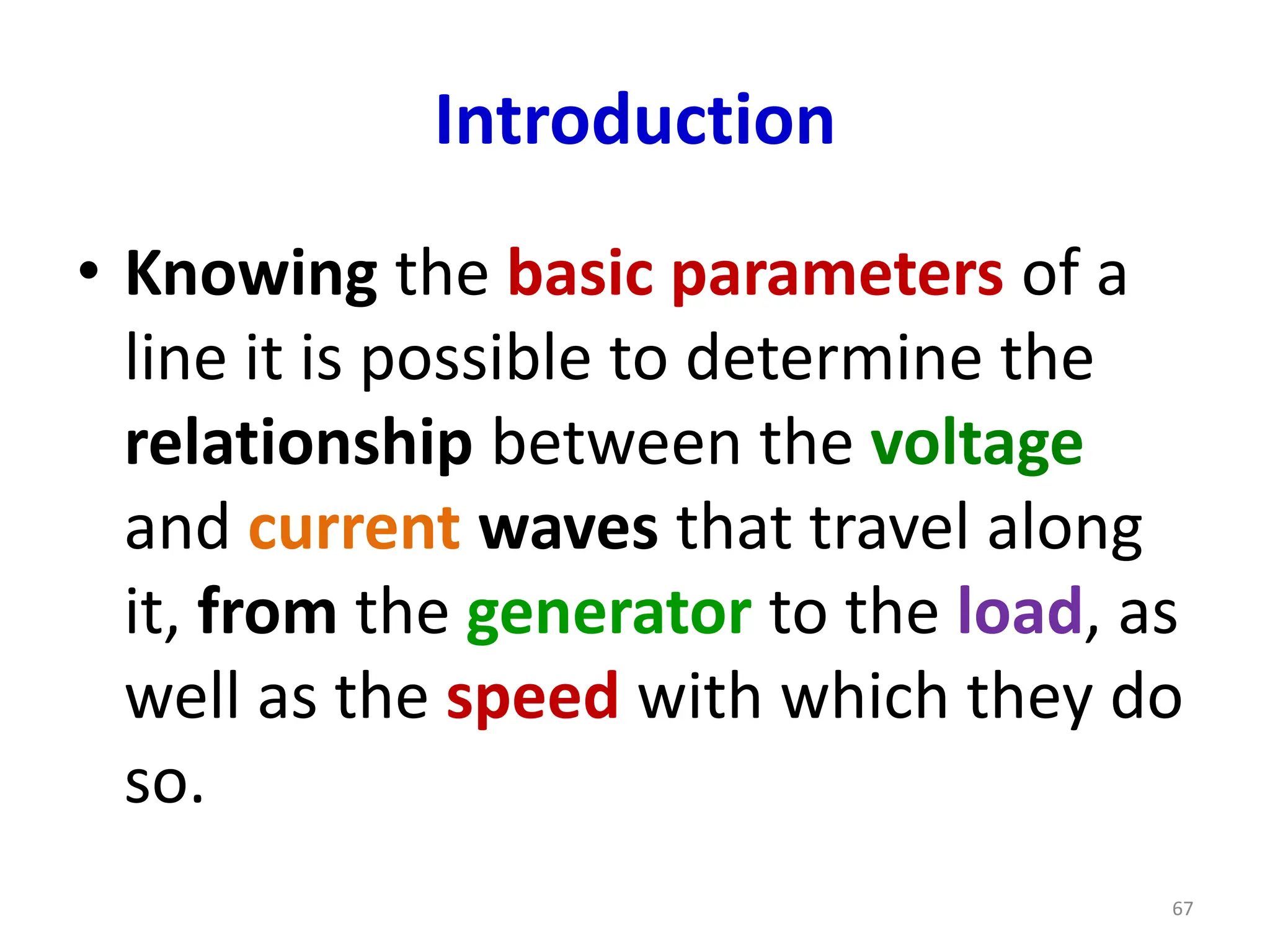 Introduction
• Knowing the basic parameters of a
line it is possible to determine the
relationship between the voltage
and current waves that travel along
it, from the generator to the load, as
well as the speed with which they do
so.
67
 