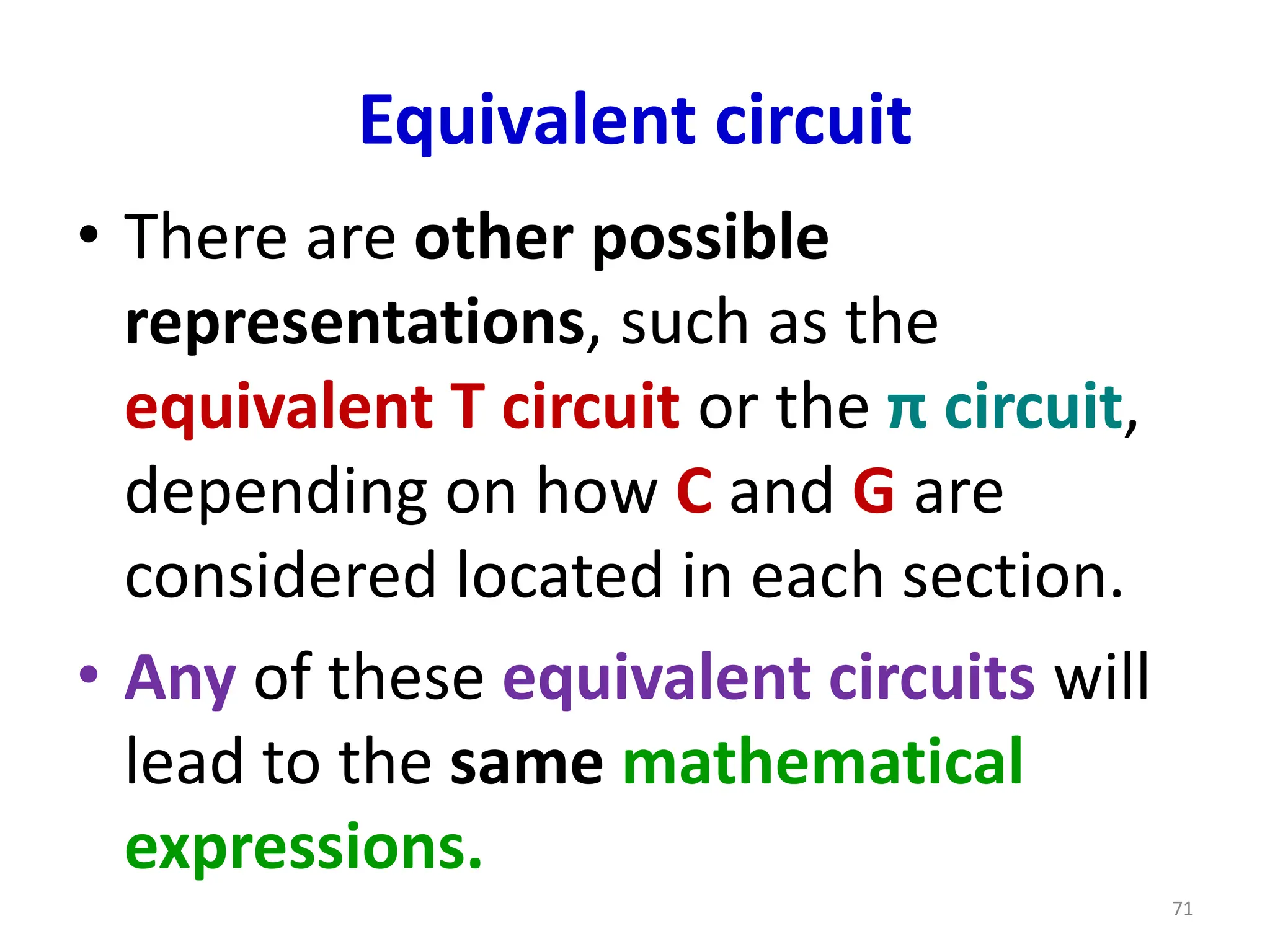 Equivalent circuit
• There are other possible
representations, such as the
equivalent T circuit or the π circuit,
depending on how C and G are
considered located in each section.
• Any of these equivalent circuits will
lead to the same mathematical
expressions.
71
 