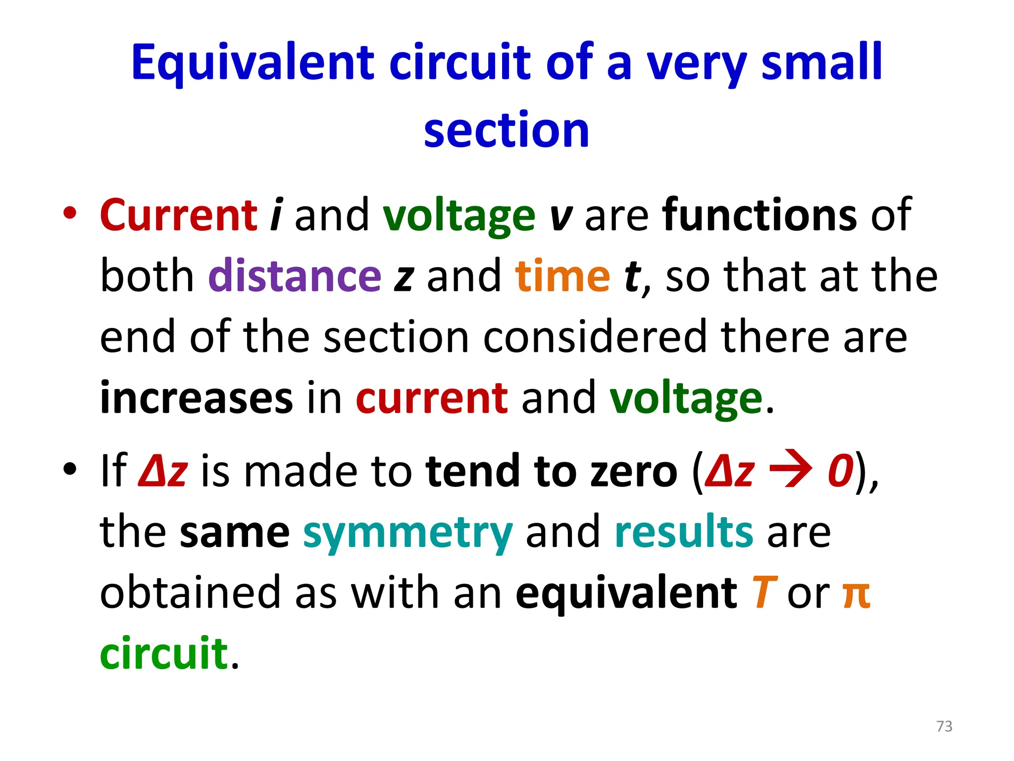 Equivalent circuit of a very small
section
• Current i and voltage v are functions of
both distance z and time t, so that at the
end of the section considered there are
increases in current and voltage.
• If Δz is made to tend to zero (Δz → 0),
the same symmetry and results are
obtained as with an equivalent T or π
circuit.
73
 