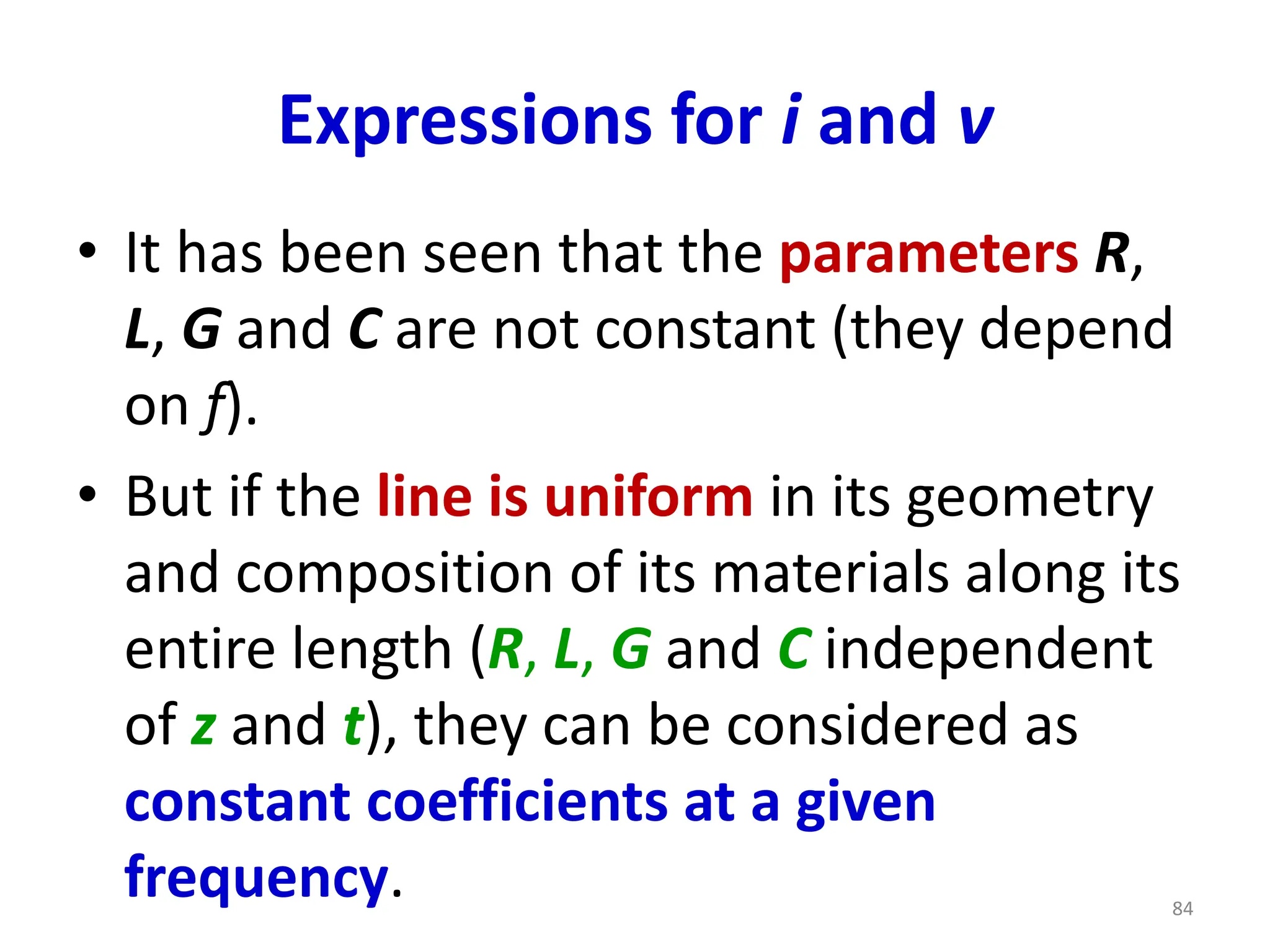 Expressions for i and v
• It has been seen that the parameters R,
L, G and C are not constant (they depend
on f).
• But if the line is uniform in its geometry
and composition of its materials along its
entire length (R, L, G and C independent
of z and t), they can be considered as
constant coefficients at a given
frequency. 84
 