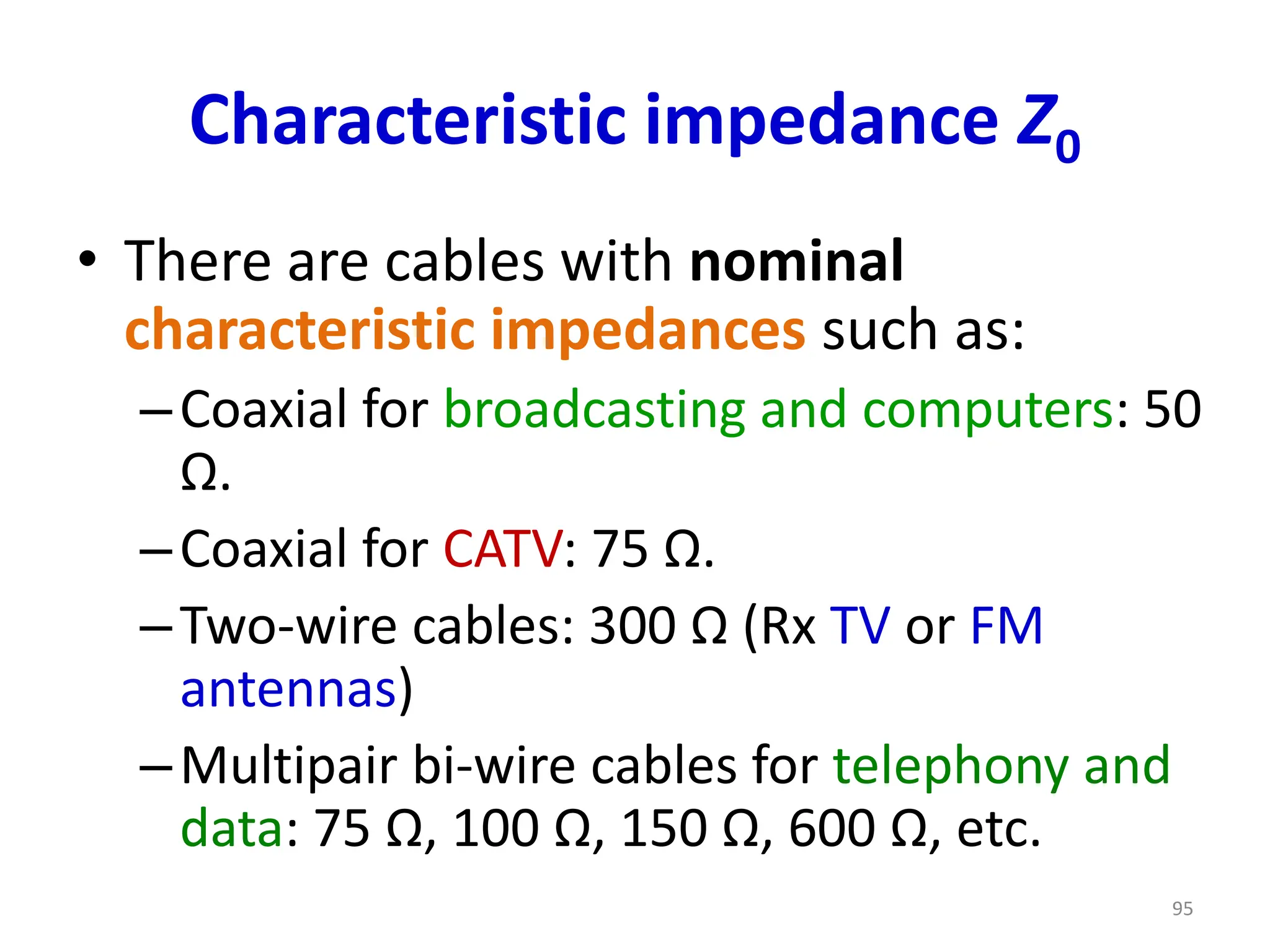Characteristic impedance Z0
• There are cables with nominal
characteristic impedances such as:
–Coaxial for broadcasting and computers: 50
Ω.
–Coaxial for CATV: 75 Ω.
–Two-wire cables: 300 Ω (Rx TV or FM
antennas)
–Multipair bi-wire cables for telephony and
data: 75 Ω, 100 Ω, 150 Ω, 600 Ω, etc.
95
 
