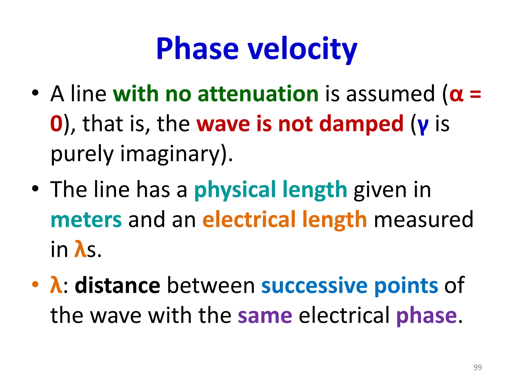 Phase velocity
• A line with no attenuation is assumed (α =
0), that is, the wave is not damped (γ is
purely imaginary).
• The line has a physical length given in
meters and an electrical length measured
in λs.
• λ: distance between successive points of
the wave with the same electrical phase.
99
 