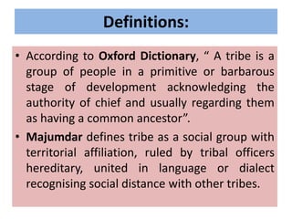 Definitions:
• According to Oxford Dictionary, “ A tribe is a
group of people in a primitive or barbarous
stage of development acknowledging the
authority of chief and usually regarding them
as having a common ancestor”.
• Majumdar defines tribe as a social group with
territorial affiliation, ruled by tribal officers
hereditary, united in language or dialect
recognising social distance with other tribes.
 