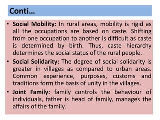 Conti…
• Social Mobility: In rural areas, mobility is rigid as
all the occupations are based on caste. Shifting
from one occupation to another is difficult as caste
is determined by birth. Thus, caste hierarchy
determines the social status of the rural people.
• Social Solidarity: The degree of social solidarity is
greater in villages as compared to urban areas.
Common experience, purposes, customs and
traditions form the basis of unity in the villages.
• Joint Family: family controls the behaviour of
individuals, father is head of family, manages the
affairs of the family.
 