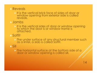 Reveals
 It is the vertical brick face of sides of door or
window opening from exterior side is called
reveals.
Jambs
 It is the vertical sides of door or window opening
to which the door is or window frame is
attached.
Soffit
 The under surface of any structural member such
as a lintel, a slab is called Soffit.
Sill
 The horizontal surface at the bottom side of a
door or window opening is called sill.
14
 
