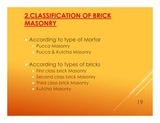 2.CLASSIFICATION OF BRICK
MASONRY
 According to type of Mortar
 Pucca Masonry
 Pucca & Kutcha Masonry
 According to types of bricks
 First class brick Masonry
 Second class brick Masonry
 Third class brick Masonry
 Kutcha Masonry
19
 