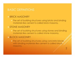 BASIC DEFINITIONS
 BRICK MASONRY
 The art of building structures using bricks and binding
materials like cement is called brick masonry.
 STONE MASONRY
 The art of building structures using stones and binding
materials like cement is called stone masonry.
 BLOCK MASONRY
 The art of building structures using concrete blocks
with binding materials like cement is called block
masonry.
2
 