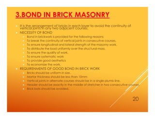 3.BOND IN BRICK MASONRY
 It is the arrangement of bricks in each layer to avoid the continuity of
vertical joints in any two adjacent courses.
 NECESSITY OF BOND
 Bond in brickwork is provided for the following reasons
 To break the continuity of vertical joints in consecutive courses.
 To ensure longitudinal and lateral strength of the masonry work.
 To distribute the load uniformly over the structural mass.
 To ensure the quality of work.
 To ensure systematic work
 To provide good aesthetics
 To economize the work.
 REQUIRENMENTS OF GOOD BOND IN BRICK WORK
 Bricks should be uniform in size.
 Mortar thickness should be less than 10mm
 Vertical joints in alternate courses should be in a single plumb line.
 Header should be exactly in the middle of stretcher in two consecutive courses.
 Brick bats should be avoided.
20
 