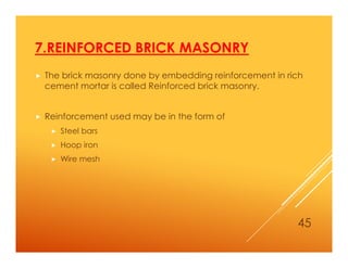 7.REINFORCED BRICK MASONRY
 The brick masonry done by embedding reinforcement in rich
cement mortar is called Reinforced brick masonry.
 Reinforcement used may be in the form of
 Steel bars
 Hoop iron
 Wire mesh
45
 