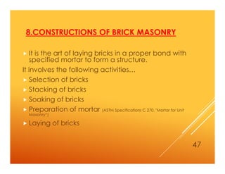 8.CONSTRUCTIONS OF BRICK MASONRY
 It is the art of laying bricks in a proper bond with
specified mortar to form a structure.
It involves the following activities…
 Selection of bricks
 Stacking of bricks
 Soaking of bricks
 Preparation of mortar (ASTM Specifications C 270, "Mortar for Unit
Masonry“)
 Laying of bricks
47
 