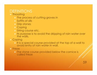 DEFINITIONS
 Throating
 The process of cutting groves in
 Soffits of sills
 Drip stones
 Coping
 String course etc.
 Its purpose is to avoid the dripping of rain water over
the walls.
 Coping
 It is a special course provided at the top of a wall to
avoid entry of rain water in wall.
 Frieze
 The stone course provided below the cornice is
called frieze
59
 