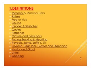 1.DEFINITIONS
 Masonry & Masonry Units
 Arrises
 Frog or kick
 Course
 Header & Stretcher
 Quoins
 Perpends
 Closure and brick bats
 Facing Backing & Hearting
 Reveals, Jamb, Soffit & Sill
 Column, Pillar, Pier, Pilaster and Stanchion
 Mortar and Grout
 Lintel
 Copping
6
 