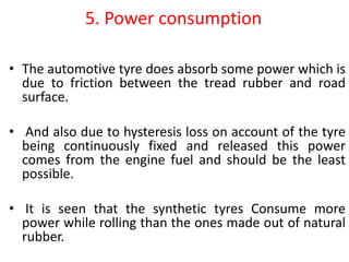 5. Power consumption
• The automotive tyre does absorb some power which is
due to friction between the tread rubber and road
surface.
• And also due to hysteresis loss on account of the tyre
being continuously fixed and released this power
comes from the engine fuel and should be the least
possible.
• It is seen that the synthetic tyres Consume more
power while rolling than the ones made out of natural
rubber.
 