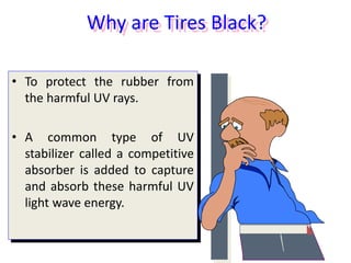Why are Tires Black?
• To protect the rubber from
the harmful UV rays.
• A common type of UV
stabilizer called a competitive
absorber is added to capture
and absorb these harmful UV
light wave energy.
 