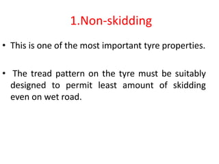 1.Non-skidding
• This is one of the most important tyre properties.
• The tread pattern on the tyre must be suitably
designed to permit least amount of skidding
even on wet road.
 
