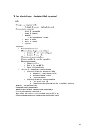 66
’2. Operações de Compra e Venda (actividade operacional)
Índice
Operações de compra a venda
• Definição de compra e Definição de venda
Documentação comercial:
• A nota de encomenda
• A guia de remessa
• A factura
o Formalidades das facturas
• A nota de débito
• A nota de crédito
• O recibo
Inventários
• Conceito de inventários
• Mensuração (avaliação) de inventários:
o Conceito de valor realizável líquido
o Conceito de justo valor
• O custo dos inventários inclui…
• Custos excluídos do custo dos inventários
• Fórmulas de custeio:
o Custo específico
o First in first out (FIFO)
o Custo médio ponderado
• Métodos de contabilização dos inventários
o Sistema de inventário permanente (SIP)
Vantagens e características do SIP
Margem bruta das vendas
Ficha de armazém
o Sistema de inventário intermitente (SII)
Características do SII
Fórmula para obtenção do Custo das mercadorias vendidas
A factura e sua contabilização
O desconto e sua contabilização
A devolução de vendas/ compras e sua contabilização
O adiantamento e sua contabilização
As despesas adicionais de compra/venda e sua contabilização
O Recebimento/ pagamento das facturas contabilizadas em c/c
 
