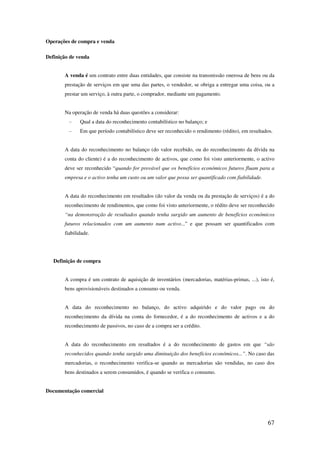 67
Operações de compra e venda
Definição de venda
A venda é um contrato entre duas entidades, que consiste na transmissão onerosa de bens ou da
prestação de serviços em que uma das partes, o vendedor, se obriga a entregar uma coisa, ou a
prestar um serviço, à outra parte, o comprador, mediante um pagamento.
Na operação de venda há duas questões a considerar:
- Qual a data do reconhecimento contabilístico no balanço; e
- Em que período contabilístico deve ser reconhecido o rendimento (rédito), em resultados.
A data do reconhecimento no balanço (do valor recebido, ou do reconhecimento da dívida na
conta do cliente) é a do reconhecimento de activos, que como foi visto anteriormente, o activo
deve ser reconhecido “quando for provável que os benefícios económicos futuros fluam para a
empresa e o activo tenha um custo ou um valor que possa ser quantificado com fiabilidade.
A data do reconhecimento em resultados (do valor da venda ou da prestação de serviços) é a do
reconhecimento de rendimentos, que como foi visto anteriormente, o rédito deve ser reconhecido
“na demonstração de resultados quando tenha surgido um aumento de benefícios económicos
futuros relacionados com um aumento num activo...” e que possam ser quantificados com
fiabilidade.
Definição de compra
A compra é um contrato de aquisição de inventários (mercadorias, matérias-primas, ...), isto é,
bens aprovisionáveis destinados a consumo ou venda.
A data do reconhecimento no balanço, do activo adquirido e do valor pago ou do
reconhecimento da dívida na conta do fornecedor, é a do reconhecimento de activos e a do
reconhecimento de passivos, no caso de a compra ser a crédito.
A data do reconhecimento em resultados é a do reconhecimento de gastos em que “são
reconhecidos quando tenha surgido uma diminuição dos benefícios económicos...”. No caso das
mercadorias, o reconhecimento verifica-se quando as mercadorias são vendidas, no caso dos
bens destinados a serem consumidos, é quando se verifica o consumo.
Documentação comercial
 