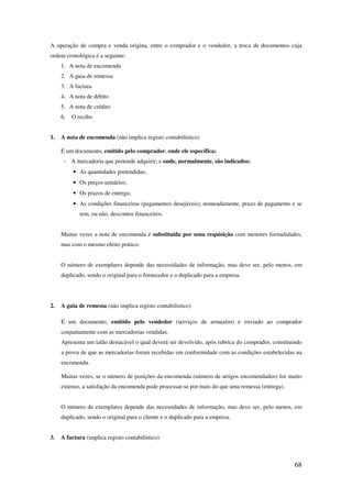 68
A operação de compra e venda origina, entre o comprador e o vendedor, a troca de documentos cuja
ordem cronológica é a seguinte:
1. A nota de encomenda
2. A guia de remessa
3. A factura
4. A nota de débito
5. A nota de crédito
6. O recibo
1. A nota de encomenda (não implica registo contabilístico)
É um documento, emitido pelo comprador, onde ele especifica:
- A mercadoria que pretende adquirir; e onde, normalmente, são indicados:
• As quantidades pretendidas;
• Os preços unitários;
• Os prazos de entrega;
• As condições financeiras (pagamentos desejáveis), nomeadamente, prazo de pagamento e se
tem, ou não, descontos financeiros.
Muitas vezes a nota de encomenda é substituída por uma requisição com menores formalidades,
mas com o mesmo efeito prático.
O número de exemplares depende das necessidades de informação, mas deve ser, pelo menos, em
duplicado, sendo o original para o fornecedor e o duplicado para a empresa.
2. A guia de remessa (não implica registo contabilístico)
É um documento, emitido pelo vendedor (serviços de armazém) e enviado ao comprador
conjuntamente com as mercadorias vendidas.
Apresenta um talão destacável o qual deverá ser devolvido, após rubrica do comprador, constituindo
a prova de que as mercadorias foram recebidas em conformidade com as condições estabelecidas na
encomenda.
Muitas vezes, se o número de posições da encomenda (número de artigos encomendados) for muito
extenso, a satisfação da encomenda pode processar-se por mais do que uma remessa (entrega).
O número de exemplares depende das necessidades de informação, mas deve ser, pelo menos, em
duplicado, sendo o original para o cliente e o duplicado para a empresa.
3. A factura (implica registo contabilístico)
 