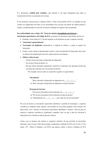 69
É o documento, emitido pelo vendedor, cuja emissão é, em regra, obrigatória para todas as
transmissões de bens ou prestações de serviços.
É um elemento essencial para o Imposto Sobre o Valor Acrescentado (IVA), na medida em que
confere aos adquirentes dos bens ou aos destinatários dos serviços um direito de crédito perante o
Estado, consubstanciado no exercício do direito à dedução do imposto nela incorporado.
Em conformidade com o artigo «36º - Prazo de emissão, formalidades das facturas e
documentos equivalentes», do Código do IVA, as facturas ou documento equivalente, devem ser:
• Emitidas o mais tardar no 5.º dia útil seguinte ao do momento em que o imposto é devido;
• Numeradas sequencialmente;
• Processadas em duplicado, destinando-se o original ao cliente e a cópia ao arquivo do
fornecedor.
• Conter o nome, firma ou denominação social e a sede ou domicílio do fornecedor, bem como
os números de identificação fiscal dos sujeitos passivos de imposto.
• Indicar a data em que:
- Os bens foram colocados à disposição do adquirente;
- Os serviços foram prestados: ou
- Em que foram efectuados pagamentos anteriores à realização das operações desde que
essa data não coincida com a da emissão da factura.
Por exemplo, devem conter as expressões seguintes ou equivalentes:
Mercadorias
"Bens colocados à disposição do adquirente em ____/____/____"
ou "Bens colocados à disposição do adquirente na data da factura"
Prestação de Serviços
"Os serviços facturados forma realizados em ____/____/____"
ou "Os serviços facturados foram realizados na data da factura"
ou "Adiantamento em ____/____/____ por conta dos serviços prestados"
No caso da factura ou documento equivalente identificar o período de facturação, o requisito
considera-se cumprido sendo suprida a necessidade de acrescentar qualquer outra menção. De
igual modo, caso a factura ou documento equivalente identifique o número e data da guia de
remessa o requisito considera-se, igualmente, cumprido, uma vez que a data de colocação à
disposição será a referida na data da guia de remessa.
Assim, caso as facturas não reúnam os requisitos referidos, há que proceder às necessárias
alterações, uma vez que a falta desta menção compromete a dedução do IVA, por via do n.º 6 do
artigo «19º - Direito à dedução», do CIVA, que apenas confere o direito à dedução do IVA
 