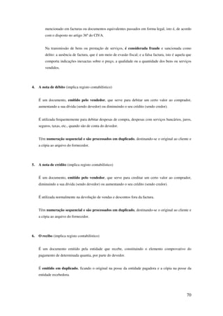 70
mencionado em facturas ou documentos equivalentes passados em forma legal, isto é, de acordo
com o disposto no artigo 36º do CIVA.
Na transmissão de bens ou prestação de serviços, é considerada fraude e sancionada como
delito: a ausência de factura, que é um meio de evasão fiscal; e a falsa factura, isto é aquela que
comporta indicações inexactas sobre o preço, a qualidade ou a quantidade dos bens ou serviços
vendidos.
4. A nota de débito (implica registo contabilístico)
É um documento, emitido pelo vendedor, que serve para debitar um certo valor ao comprador,
aumentando a sua dívida (sendo devedor) ou diminuindo o seu crédito (sendo credor).
É utilizada frequentemente para debitar despesas de compra, despesas com serviços bancários, juros,
seguros, taxas, etc., quando são de conta do devedor.
Têm numeração sequencial e são processados em duplicado, destinando-se o original ao cliente e
a cópia ao arquivo do fornecedor.
5. A nota de crédito (implica registo contabilístico)
É um documento, emitido pelo vendedor, que serve para creditar um certo valor ao comprador,
diminuindo a sua dívida (sendo devedor) ou aumentando o seu crédito (sendo credor).
É utilizada normalmente na devolução de vendas e descontos fora da factura.
Têm numeração sequencial e são processados em duplicado, destinando-se o original ao cliente e
a cópia ao arquivo do fornecedor.
6. O recibo (implica registo contabilístico)
É um documento emitido pela entidade que recebe, constituindo o elemento comprovativo do
pagamento de determinada quantia, por parte do devedor.
É emitido em duplicado, ficando o original na posse da entidade pagadora e a cópia na posse da
entidade recebedora.
 