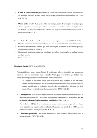 72
- Custos de conversão (produção): incluem os custos directamente relacionados com as unidades
de produção, tais como, de entre outros, a mão-de-obra directa e as matérias-primas. (NCRF 18,
&& 12 e 14)
- Outros custos (NCRF 18, && 15 a 18): por exemplo, custos de concepção de produtos para
clientes específicos, incorridos para colocar os inventários no seu local e na sua condição actuais;
ou, também, os custos dos empréstimos obtidos que estejam directamente relacionados com os
inventários. (NCRF 18, & 17).
Custos excluídos do custo dos inventários e reconhecidos como gastos do período (NCRF 18, & 34):
- Quantias anormais de materiais desperdiçados, de mão-de-obra ou de outros custos de produção;
- Custos de armazenamento, a menos que esses custos sejam necessários no processo de produção
antes de uma nova fase de produção;
- Gastos gerais administrativos que não contribuam para colocar os inventários no seu local e na sua
condição actuais;
- Custos de vender.
Fórmulas de Custeio (NCRF 18, && 23 a 27):
- Uma entidade deve usar a mesma fórmula de custeio para todos os inventários que tenham uma
natureza e um uso semelhantes para a entidade. Porém, para os inventários que tenham outra
natureza ou uso, poderão justificar-se diferentes fórmulas de custeio.
Por exemplo, os inventários usados num segmento de negócio podem ter um uso para a
entidade diferente do mesmo tipo de inventários usados num outro segmento de negócio. No
entanto, uma diferença na localização geográfica dos inventários não é suficiente, por si só,
para justificar o uso de diferentes fórmulas de custeio. (NCRF 18, & 26)
Custo específico: Deve ser utilizado no custeio dos inventários que não sejam intermutáveis e de
bens ou serviços produzidos e segregados para projectos específicos deve ser atribuído pelo uso
da identificação específica dos seus custos individuais. (NCRF 18, & 23)
Frst in first out (FIFO): Deve ser utilizado no custeio dos inventários, em que não se utilize o
custo específico ou o custo médio ponderado. De acordo com a IAS 2, o FIFO deve ser
entendido no sentido cronológico. (NCRF 18, & 27)
Custo médio ponderado: Cada item é determinado a partir da média ponderada do custo de
itens semelhantes. (NCRF 18, & 24)
 
