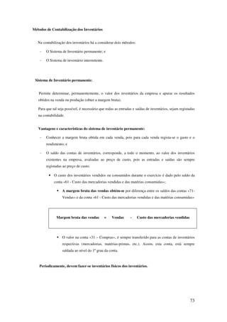 73
Métodos de Contabilização dos Inventários
Na contabilização dos inventários há a considerar dois métodos:
- O Sistema de Inventário permanente; e
- O Sistema de inventário intermitente.
Sistema de Inventário permanente:
Permite determinar, permanentemente, o valor dos inventários da empresa e apurar os resultados
obtidos na venda ou produção (obter a margem bruta).
Para que tal seja possível, é necessário que todas as entradas e saídas de inventários, sejam registadas
na contabilidade.
Vantagens e características do sistema de inventário permanente:
- Conhecer a margem bruta obtida em cada venda, pois para cada venda regista-se o gasto e o
rendimento; e
- O saldo das contas de inventários, corresponde, a todo o momento, ao valor dos inventários
existentes na empresa, avaliadas ao preço de custo, pois as entradas e saídas são sempre
registadas ao preço de custo.
• O custo dos inventários vendidos ou consumidos durante o exercício é dado pelo saldo da
conta «61 - Custo das mercadorias vendidas e das matérias consumidas»;
A margem bruta das vendas obtém-se por diferença entre os saldos das contas «71-
Vendas» e da conta «61 - Custo das mercadorias vendidas e das matérias consumidas»
Margem bruta das vendas = Vendas - Custo das mercadorias vendidas
O valor na conta «31 – Compras», é sempre transferido para as contas de inventários
respectivas (mercadorias, matérias-primas, etc.). Assim, esta conta, está sempre
saldada ao nível do 1º grau da conta.
Periodicamente, devem fazer-se inventários físicos dos inventários.
 