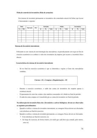 74
Ficha de controlo de inventários (ficha de armazém)
Em sistema de inventário permanente os inventários são controlados através de fichas cujo layout
é basicamente o seguinte:
Data
Operação Docº
Entradas Saídas Inventários
Dia Mês Q Pu Valor Q Pu Valor Q Pu Valor
Sistema de Inventário intermitente
Utilizando-se este sistema de movimentação das mercadorias, só periodicamente (em regra no fim do
exercício económico) se conhece o valor dos inventários da empresa, por recurso a inventário físico
directo.
Características do sistema de inventário intermitente
- Só no final do exercício económico é que se determina e regista o Custo das mercadorias
vendidas;
Cmvmc = Ei + Compras ± Regularizações – Ef
- Durante o exercício económico, o saldo das contas de inventários diz respeito apenas à
existência inicial;
- O apuramento do custo das vendas e das matérias consumidas só é obtido no final do período;
- O saldo da conta compras só é transferido pás as contas de inventários no final do período.
Na elaboração do inventário físico dos «Inventários e activos biológicos» devem ser observados
os seguintes procedimentos:
– Quando se utilize o sistema de inventário intermitente, as contagens físicas devem ser efectuadas
com referência ao final do exercício;
– Quando se utiliza o sistema de inventário permanente, as contagens físicas devem ser efectuadas:
• Com referência ao final do exercício; ou
• Ao longo do exercício, de forma rotativa, de modo que cada bem seja contado, pelo menos,
uma vez.
 