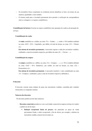 75
– Os inventários físicos respeitantes às existências devem identificar os bens, em termos da sua
natureza, quantidade e custo unitário.
– O sistema usado para o inventário permanente deve permitir a verificação da correspondência
entre as contagens e os registos contabilísticos.
Contabilização da factura: Consiste no registo contabilístico das operações de venda ou de prestação de
serviços.
Contabilização da venda:
A venda contabiliza-se a crédito, na conta «71x – Vendas - ...», sendo o IVA também creditado
na conta «2433 – IVA – Liquidado», por débito, do total da factura, na conta «211 – Clientes
c/c»
Em sistema de inventário permanente, é necessário registar a saída dos inventários vendidos,
creditando a conta de inventário respectiva, por débito da conta «61.. – Cmvmc - ...».
Contabilização da compra:
A compra contabiliza-se a débito, na conta «31x – Compras - ...», e o IVA é também debitado
na conta «2432 – IVA –Dedutível», por crédito, do total da factura, na conta «221 –
Fornecedores c/c».
Em sistema de inventário permanente, é necessário transferir o valor contabilizado na conta
«31 – Compras», creditando-a, para a conta de inventário respectiva, debitando-a.
O desconto
O desconto consiste numa redução do preço das mercadorias vendidas, concedida pelo vendedor
(fornecedor) ao comprador (cliente).
Natureza dos descontos
Os descontos podem revestir duas naturezas:
- Descontos comerciais prendem-se com a actividade comercial da empresa (esforço de vender)
e podem ser de três tipos:
• Redução excepcional (baixa de preços): são praticados no preço de venda
previamente fixado, a título excepcional, a fim de obviar, por exemplo, a defeitos da
mercadoria vendida, estarem fora de moda, etc.
 