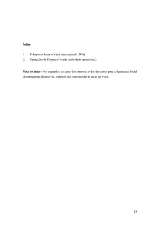 58
Índice
1. O Imposto Sobre o Valor Acrescentado (IVA)
2. Operações de Compra e Venda (actividade operacional)
Nota do autor: Nos exemplos, as taxas dos impostos e dos descontos para a Segurança Social
são meramente ilustrativas, podendo não corresponder às taxas em vigor.
 