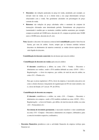 76
• Descontos: são reduções praticadas no preço de venda, atendendo, por exemplo, ao
elevado valor da venda, ou se o cliente toma a seu cargo determinados serviços
relacionados com a venda. São geralmente calculados em percentagem do preço
corrente de venda.
• Retornos: são reduções de preço calculadas sobre o montante do conjunto de
transacções efectuadas num determinado período. Normalmente são progressivos
(aumentando à medida que os montantes vendidos também aumentam, por exemplo:
compras no período até 10.000 euros, desconto de x%, compras no período entre 10.000
euros e 20.000 euros, desconto de y%, etc).
Nota: Quando o desconto é de natureza comercial só é contabilizado quando é feito fora da
factura, por nota de crédito. Assim, sempre que as facturas emitidas incluem
descontos ou abatimentos de natureza comercial, as vendas devem registar-se pelo
valor líquido do desconto.
Contabilização do desconto comercial, fora da factura (por nota de crédito)
Contabilização do desconto em vendas (pela nota de crédito):
O desconto contabiliza-se a débito, na conta «718 – Vendas – Descontos e
abatimentos em vendas», sendo o IVA também debitado na conta «24341 – IVA –
Regularizações – a favor da empresa», por crédito, do total da nota de crédito, na
conta «211 – Clientes c/c».
Para que se possa regularizar o IVA a favor da empresa, é necessária uma prova em
como o cliente efectuou o lançamento de regularização do IVA de sinal contrário, isto
é, a favor do Estado. (nº 5, do art. 78º, do CIVA).
Contabilização do desconto em compras:
O desconto contabiliza-se a crédito, na conta «318 – Compras – Descontos e
abatimentos em compras», sendo o IVA também creditado na conta «24342 – IVA –
Regularizações – a favor do Estado», por débito, do total da nota de crédito, na conta
«221 – Fornecedores c/c»
Em sistema de inventário permanente, é necessário transferir o valor contabilizado
na conta «318 – Compras – Descontos e abatimentos em compras», debitando-a, para
a conta de inventário respectiva, creditando-a.
- Descontos financeiros prendem-se com a actividade financeira da empresa (esforço para
financiar-se).
 