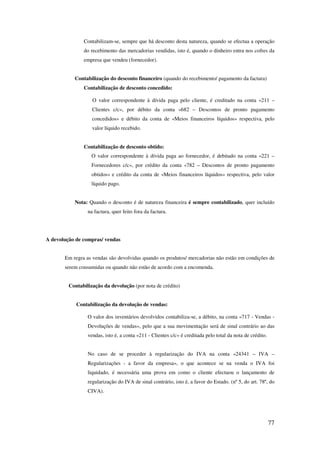 77
Contabilizam-se, sempre que há desconto desta natureza, quando se efectua a operação
do recebimento das mercadorias vendidas, isto é, quando o dinheiro entra nos cofres da
empresa que vendeu (fornecedor).
Contabilização do desconto financeiro (quando do recebimento/ pagamento da factura)
Contabilização de desconto concedido:
O valor correspondente à dívida paga pelo cliente, é creditado na conta «211 –
Clientes c/c», por débito da conta «682 – Descontos de pronto pagamento
concedidos» e débito da conta de «Meios financeiros líquidos» respectiva, pelo
valor líquido recebido.
Contabilização de desconto obtido:
O valor correspondente à dívida paga ao fornecedor, é debitado na conta «221 –
Fornecedores c/c», por crédito da conta «782 – Descontos de pronto pagamento
obtidos» e crédito da conta de «Meios financeiros líquidos» respectiva, pelo valor
líquido pago.
Nota: Quando o desconto é de natureza financeira é sempre contabilizado, quer incluído
na factura, quer feito fora da factura.
A devolução de compras/ vendas
Em regra as vendas são devolvidas quando os produtos/ mercadorias não estão em condições de
serem consumidas ou quando não estão de acordo com a encomenda.
Contabilização da devolução (por nota de crédito)
Contabilização da devolução de vendas:
O valor dos inventários devolvidos contabiliza-se, a débito, na conta «717 - Vendas -
Devoluções de vendas», pelo que a sua movimentação será de sinal contrário ao das
vendas, isto é, a conta «211 - Clientes c/c» é creditada pelo total da nota de crédito.
No caso de se proceder à regularização do IVA na conta «24341 – IVA –
Regularizações - a favor da empresa», o que acontece se na venda o IVA foi
liquidado, é necessária uma prova em como o cliente efectuou o lançamento de
regularização do IVA de sinal contrário, isto é, a favor do Estado. (nº 5, do art. 78º, do
CIVA).
 