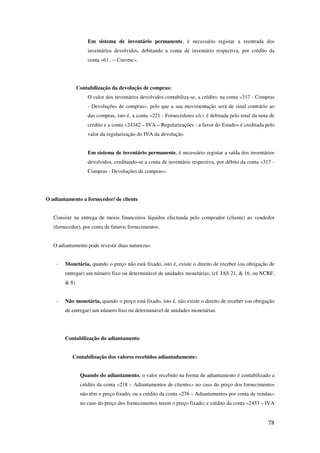 78
Em sistema de inventário permanente, é necessário registar a reentrada dos
inventários devolvidos, debitando a conta de inventário respectiva, por crédito da
conta «61.. – Cmvmc».
Contabilização da devolução de compras:
O valor dos inventários devolvidos contabiliza-se, a crédito, na conta «317 - Compras
- Devoluções de compras», pelo que a sua movimentação será de sinal contrário ao
das compras, isto é, a conta «221 - Fornecedores c/c» é debitada pelo total da nota de
crédito e a conta «24342 – IVA – Regularizações - a favor do Estado» é creditada pelo
valor da regularização do IVA da devolução.
Em sistema de inventário permanente, é necessário registar a saída dos inventários
devolvidos, creditando-se a conta de inventário respectiva, por débito da conta «317 -
Compras - Devoluções de compras».
O adiantamento a fornecedor/ de cliente
Consiste na entrega de meios financeiros líquidos efectuada pelo comprador (cliente) ao vendedor
(fornecedor), por conta de futuros fornecimentos.
O adiantamento pode revestir duas naturezas:
- Monetária, quando o preço não está fixado, isto é, existe o direito de receber (ou obrigação de
entregar) um número fixo ou determinável de unidades monetárias; (cf. IAS 21, & 16, ou NCRF,
& 8)
- Não monetária, quando o preço está fixado, isto é, não existe o direito de receber (ou obrigação
de entregar) um número fixo ou determinável de unidades monetárias.
Contabilização do adiantamento
Contabilização dos valores recebidos adiantadamente:
Quando do adiantamento, o valor recebido na forma de adiantamento é contabilizado a
crédito da conta «218 – Adiantamentos de clientes» no caso do preço dos fornecimentos
não têm o preço fixado, ou a crédito da conta «276 – Adiantamentos por conta de vendas»
no caso do preço dos fornecimentos terem o preço fixado; e crédito da conta «2433 – IVA
 