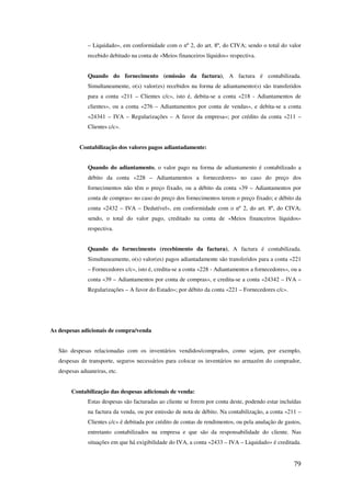 79
– Liquidado», em conformidade com o nº 2, do art. 8º, do CIVA; sendo o total do valor
recebido debitado na conta de «Meios financeiros líquidos» respectiva.
Quando do fornecimento (emissão da factura), A factura é contabilizada.
Simultaneamente, o(s) valor(es) recebidos na forma de adiantamento(s) são transferidos
para a conta «211 – Clientes c/c», isto é, debita-se a conta «218 - Adiantamentos de
clientes», ou a conta «276 – Adiantamentos por conta de vendas», e debita-se a conta
«24341 – IVA – Regularizações – A favor da empresa»; por crédito da conta «211 –
Clientes c/c».
Contabilização dos valores pagos adiantadamente:
Quando do adiantamento, o valor pago na forma de adiantamento é contabilizado a
débito da conta «228 – Adiantamentos a fornecedores» no caso do preço dos
fornecimentos não têm o preço fixado, ou a débito da conta «39 – Adiantamentos por
conta de compras» no caso do preço dos fornecimentos terem o preço fixado; e débito da
conta «2432 – IVA – Dedutível», em conformidade com o nº 2, do art. 8º, do CIVA;
sendo, o total do valor pago, creditado na conta de «Meios financeiros líquidos»
respectiva.
Quando do fornecimento (recebimento da factura), A factura é contabilizada.
Simultaneamente, o(s) valor(es) pagos adiantadamente são transferidos para a conta «221
– Fornecedores c/c», isto é, credita-se a conta «228 - Adiantamentos a fornecedores», ou a
conta «39 – Adiantamentos por conta de compras», e credita-se a conta «24342 – IVA –
Regularizações – A favor do Estado»; por débito da conta «221 – Fornecedores c/c».
As despesas adicionais de compra/venda
São despesas relacionadas com os inventários vendidos/comprados, como sejam, por exemplo,
despesas de transporte, seguros necessários para colocar os inventários no armazém do comprador,
despesas aduaneiras, etc.
Contabilização das despesas adicionais de venda:
Estas despesas são facturadas ao cliente se forem por conta deste, podendo estar incluídas
na factura da venda, ou por emissão de nota de débito. Na contabilização, a conta «211 –
Clientes c/c» é debitada por crédito de contas de rendimentos, ou pela anulação de gastos,
entretanto contabilizados na empresa e que são da responsabilidade do cliente. Nas
situações em que há exigibilidade do IVA, a conta «2433 – IVA – Liquidado» é creditada.
 