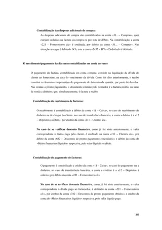 80
Contabilização das despesas adicionais de compra:
As despesas adicionais de compra são contabilizados na conta «31.. – Compras», quer
estejam incluídas na factura da compra ou por nota de débito. Na contabilização, a conta
«221 – Fornecedores c/c» é creditada, por débito da conta «31... – Compras». Nas
situações em que é debitado IVA, este a conta «2432 – IVA – Dedutível» é debitada.
O recebimento/pagamento das facturas contabilizadas em conta corrente
O pagamento da factura, contabilizada em conta corrente, consiste na liquidação da dívida do
cliente ao fornecedor, na data do vencimento da dívida. Como foi dito anteriormente, o recibo
constitui o elemento comprovativo do pagamento de determinada quantia, por parte do devedor.
Nas vendas a pronto pagamento, o documento emitido pelo vendedor é a factura-recibo, ou talão
de venda a dinheiro, que, simultaneamente, é factura e recibo.
Contabilização do recebimento de facturas:
O recebimento é contabilizado a débito da conta «11 – Caixa», no caso do recebimento de
dinheiro ou de cheque do cliente, no caso de transferência bancária, a conta a debitar é a «12
– Depósitos à ordem»; por crédito da conta «211 – Clientes c/c»
No caso de se verificar desconto financeiro, como já foi visto anteriormente, o valor
correspondente à dívida paga pelo cliente, é creditado na conta «211 – Clientes c/c», por
débito da conta «682 – Descontos de pronto pagamento concedidos»; e débito da conta de
«Meios financeiros líquidos» respectiva, pelo valor líquido recebido.
Contabilização do pagamento de facturas:
O pagamento é contabilizado a crédito da conta «11 – Caixa», no caso do pagamento ser a
dinheiro, no caso de transferência bancária, a conta a creditar é a «12 – Depósitos à
ordem»; por débito da conta «221 – Fornecedores c/c»
No caso de se verificar desconto financeiro, como já foi visto anteriormente, o valor
correspondente à dívida paga ao fornecedor, é debitado na conta «221 – Fornecedores
c/c», por crédito da conta «782 – Descontos de pronto pagamento obtidos»; e crédito da
conta de «Meios financeiros líquidos» respectiva, pelo valor líquido pago.
 
