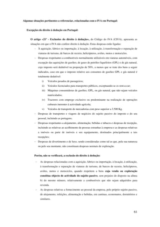 61
Algumas situações pertinentes a referenciar, relacionadas com o IVA em Portugal:
Excepções do direito à dedução em Portugal:
O artigo «21º - Exclusões do direito à dedução», do Código do IVA (CIVA), apresenta as
situações em que o IVA não confere direito à dedução. Estas despesas estão ligadas:
- À aquisição, fabrico ou importação, à locação, à utilização, à transformação e reparação de
viaturas de turismo, de barcos de recreio, helicópteros, aviões, motos e motociclos.
- Despesas respeitantes a combustíveis normalmente utilizáveis em viaturas automóveis, com
excepção das aquisições de gasóleo, de gases de petróleo liquefeitos (GPL) e de gás natural,
cujo imposto será dedutível na proporção de 50%, a menos que se trate dos bens a seguir
indicados, caso em que o imposto relativo aos consumos de gasóleo GPL e gás natural é
totalmente dedutível:
i) Veículos pesados de passageiros;
ii) Veículos licenciados para transportes públicos, exceptuando-se os rent-a-car;
iii) Máquinas consumidoras de gasóleo, GPL, ou gás natural, que não sejam veículos
matriculados;
iv) Tractores com emprego exclusivo ou predominante na realização de operações
culturais inerentes à actividade agrícola;
v) Veículos de transporte de mercadorias com peso superior a 3.500 Kg.
- Despesas de transportes e viagens de negócios do sujeito passivo do imposto e do seu
pessoal, incluindo as portagens;
- Despesas respeitantes a alojamento, alimentação, bebidas e tabacos e despesas de recepção,
incluindo as relativas ao acolhimento de pessoas estranhas à empresa e as despesas relativas
a imóveis ou parte de imóveis e seu equipamento, destinados principalmente a tais
recepções;
- Despesas de divertimento e de luxo, sendo consideradas como tal as que, pela sua natureza
ou pelo seu montante, não constituam despesas normais de exploração.
Porém, não se verificará, a exclusão do direito à dedução:
- As despesas relacionadas com a aquisição, fabrico ou importação, à locação, à utilização,
à transformação e reparação de viaturas de turismo, de barcos de recreio, helicópteros,
aviões, motos e motociclos, quando respeitem a bens cuja venda ou exploração
constitua objecto de actividade do sujeito passivo, sem prejuízo do disposto na alínea
b) do mesmo número, relativamente a combustíveis que não sejam adquiridos para
revenda.
- As despesas relativas a fornecimento ao pessoal da empresa, pelo próprio sujeito passivo,
de alojamento, refeições, alimentação e bebidas, em cantinas, economatos, dormitórios e
similares.
 