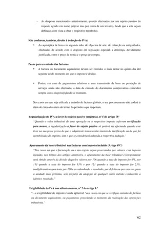 62
- As despesas mencionadas anteriormente, quando efectuadas por um sujeito passivo do
imposto agindo em nome próprio mas por conta de um terceiro, desde que a este sejam
debitadas com vista a obter o respectivo reembolso.
Não conferem, também, direito à dedução do IVA:
As aquisições de bens em segunda mão, de objectos de arte, de colecção ou antiguidades,
efectuadas de acordo com o disposto em legislação especial, a diferença, devidamente
justificada, entre o preço de venda e o preço de compra.
Prazo para a emissão das facturas:
A factura ou documento equivalente devem ser emitidos o mais tardar no quinto dia útil
seguinte ao do momento em que o imposto é devido.
Porém, em caso de pagamentos relativos a uma transmissão de bens ou prestação de
serviços ainda não efectuada, a data da emissão do documento comprovativo coincidirá
sempre com a da percepção de tal montante.
Nos casos em que seja utilizada a emissão de facturas globais, o seu processamento não poderá ir
além de cinco dias úteis do termo do período a que respeitam.
Regularização do IVA a favor do sujeito passivo (empresa), nº 5 do artigo 78º
“Quando o valor tributável de uma operação ou o respectivo imposto sofrerem rectificação
para menos, a regularização a favor do sujeito passivo só poderá ser efectuada quando este
tiver na sua posse prova de que o adquirente tomou conhecimento da rectificação ou de que foi
reembolsado do imposto, sem o que se considerará indevida a respectiva dedução.”
Apuramento da base tributável nas facturas com imposto incluído (Artigo 49.º)
“Nos casos em que a facturação ou o seu registo sejam processados por valores, com imposto
incluído, nos termos dos artigos anteriores, o apuramento da base tributável correspondente
será obtido através da divisão daqueles valores por 106 quando a taxa do imposto for 6%, por
113 quando a taxa do imposto for 13% e por 123 quando a taxa do imposto for 23%,
multiplicando o quociente por 100 e arredondando o resultado, por defeito ou por excesso, para
a unidade mais próxima, sem prejuízo da adopção de qualquer outro método conducente a
idêntico resultado.”
Exigibilidade do IVA nos adiantamentos, nº 2 do artigo 8.º
“…a exigibilidade do imposto é ainda aplicável “aos casos em que se verifique emissão de factura
ou documento equivalente, ou pagamento, precedendo o momento da realização das operações
tributáveis.”
 