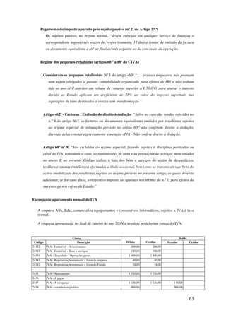 63
Pagamento do imposto apurado pelo sujeito passivo (nº 2, do Artigo 27.º)
Os sujeitos passivo, no regime normal, “devem entregar em qualquer serviço de finanças o
correspondente imposto nos prazos de, respectivamente, 15 dias a contar da emissão da factura
ou documento equivalente e até ao final do mês seguinte ao da conclusão da operação.
Regime dos pequenos retalhistas (artigos 60 º a 68ª do CIVA)
Consideram-se pequenos retalhistas: Nº 1 do artigo «60º “..... pessoas singulares, não possuam
nem sejam obrigados a possuir contabilidade organizada para efeitos de IRS e não tenham
tido no ano civil anterior um volume de compras superior a € 50.000, para apurar o imposto
devido ao Estado aplicam um coeficiente de 25% ao valor do imposto suportado nas
aquisições de bens destinados a vendas sem transformação.”
Artigo «62º - Facturas . Exclusão do direito à dedução: “Salvo no caso das vendas referidas no
n.º 9 do artigo 60.º, as facturas ou documentos equivalentes emitidos por retalhistas sujeitos
ao regime especial de tributação previsto no artigo 60.º não conferem direito a dedução,
devendo delas constar expressamente a menção «IVA - Não confere direito a dedução.
Artigo 60º nº 9, “São excluídas do regime especial, ficando sujeitas à disciplina particular ou
geral do IVA, consoante o caso, as transmissões de bens e as prestações de serviços mencionados
no anexo E ao presente Código (refere a lista dos bens e serviços do sector de desperdícios,
resíduos e sucatas recicláveis) efectuadas a título ocasional, bem como as transmissões de bens do
activo imobilizado dos retalhistas sujeitos ao regime previsto no presente artigo, os quais deverão
adicionar, se for caso disso, o respectivo imposto ao apurado nos termos do n.º 1, para efeitos da
sua entrega nos cofres do Estado.”
Exemplo de apuramento mensal do IVA
A empresa Alfa, Lda., comercializa equipamentos e consumíveis informáticos, sujeitos a IVA à taxa
normal.
A empresa apresentava, no final de Janeiro do ano 200N a seguinte posição nas contas do IVA:
Conta
Débito Crédito
Saldo
Código Descrição Devedor Credor
24322 IVA - Dedutível – Investimentos 200,00 200,00
24323 IVA - Dedutível - Bens e serviços 100,00 100,00
24331 IVA – Liquidado - Operações gerais 1 400,00 1 400,00
24341 IVA - Regularizações mensais a favor da empresa 40,00 40,00
24342 IVA - Regularizações mensais a favor do Estado 34,00 34,00
2435 IVA - Apuramento 1 550,00 1 550,00
2436 IVA - A pagar
2437 IVA - A recuperar 1 326,00 1 210,00 116,00
2438 IVA – reembolsos pedidos 900,00 900,00
 