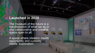 Launched in 2020
The museum of the future is a
manifestation of what we do in
one collaborative and creative
space open to all.
A space where ideation meets
opportunity and curiosity
meets exploration.
 