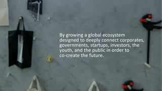By growing a global ecosystem
designed to deeply connect corporates,
governments, startups, investors, the
youth, and the public in order to
co-create the future.
 