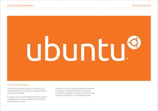 Ubuntu Brand Guidelines                                                                                       The brandmark 00




THE UBUNTU BRANDMARK

The Ubuntu brandmark captures the precise and           Consistent use of the Ubuntu brandmark is essential
reliable qualities of the brand in a straight forward   in creating a united brand identity. The master
symbol and wordmark.                                    brandmark is supplied as artwork and should never
                                                        be altered, distorted or re-created in any way.
It is made up of a custom designed font (wordmark),
carefully spaced with a re-drawn ‘Circle of Friends’
placed within a roundel.
 